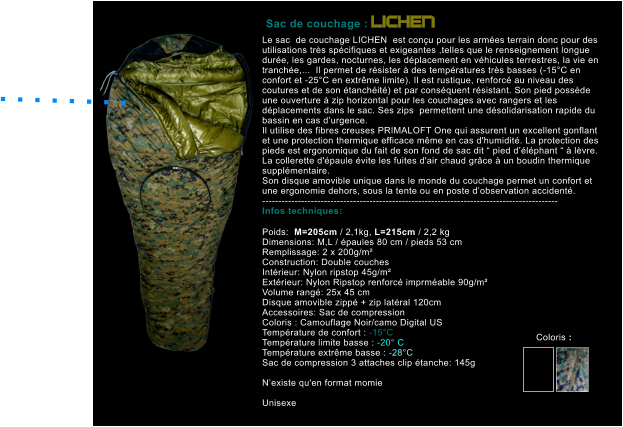 Le sac  de couchage LICHEN  est con�u pour les arm�es terrain donc pour des utilisations tr�s sp�cifiques et exigeantes ,telles que le renseignement longue dur�e, les gardes, nocturnes, les d�placement en v�hicules terrestres, la vie en tranch�e,...  Il permet de r�sister � des temp�ratures tr�s basses (-15�C en confort et -25�C en extr�me limite). Il est rustique, renforc� au niveau des coutures et de son �tanch�it�) et par cons�quent r�sistant. Son pied poss�de une ouverture � zip horizontal pour les couchages avec rangers et les d�placements dans le sac. Ses zips  permettent une d�solidarisation rapide du bassin en cas d�urgence.  Il utilise des fibres creuses PRIMALOFT One qui assurent un excellent gonflant et une protection thermique efficace m�me en cas d'humidit�. La protection des pieds est ergonomique du fait de son fond de sac dit � pied d��l�phant � � l�vre. La collerette d'�paule �vite les fuites d'air chaud gr�ce � un boudin thermique suppl�mentaire. Son disque amovible unique dans le monde du couchage permet un confort et une ergonomie dehors, sous la tente ou en poste d�observation accident�. ------------------------------------------------------------------------------------------- Infos techniques:  Poids:  M=205cm / 2,1kg, L=215cm / 2,2 kg Dimensions: M,L / �paules 80 cm / pieds 53 cm Remplissage: 2 x 200g/m�  Construction: Double couches Int�rieur: Nylon ripstop 45g/m� Ext�rieur: Nylon Ripstop renforc� imprm�able 90g/m� Volume rang�: 25x 45 cm Disque amovible zipp� + zip lat�ral 120cm Accessoires: Sac de compression Coloris : Camouflage Noir/camo Digital US Temp�rature de confort : -15�C Temp�rature limite basse : -20� C Temp�rature extr�me basse : -28�C Sac de compression 3 attaches clip �tanche: 145g  N�existe qu'en format momie  Unisexe        Sac de couchage : LICHEN . . . . . . . .   Coloris :