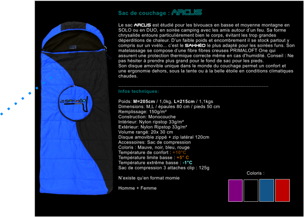 Le sac ARCUS est �tudi� pour les bivouacs en basse et moyenne montagne en SOLO ou en DUO, en soir�e camping avec les amis autour d�un feu. Sa forme chrysalide entoure particuli�rement bien le corps, �vitant les trop grandes d�perditions de chaleur. D�un faible poids et encombrement il se stock partout y compris sur un vv�lo... c�est le SAKH�O le plus adapt� pour les soir�es funs. Son matelassage se compose d�une fibre fibres creuses PRIMALOFT One qui assurent une protection thermique correcte m�me en cas d'humidit�. Conseil : Ne pas h�siter � prendre plus grand pour le fond de sac pour les pieds. Son disque amovible unique dans le monde du couchage permet un confort et une ergonomie dehors, sous la tente ou � la belle �toile en conditions climatiques chaudes.  ------------------------------------------------------------------------------------------- Infos techniques:  Poids: M=205cm / 1,0kg, L=215cm / 1,1kgs Dimensions: M,L / �paules 80 cm / pieds 50 cm Remplissage: 150g/m�  Construction: Monocouche Int�rieur: Nylon ripstop 33g/m� Ext�rieur: Nylon Ripstop 33g/m� Volume rang�: 20x 30 cm Disque amovible zipp� + zip lat�ral 120cm Accessoires: Sac de compression Coloris : Mauve, noir, bleu, rouge Temp�rature de confort : +10�C Temp�rature limite basse : +5� C Temp�rature extr�me basse : -1�C Sac de compression 3 attaches clip : 125g  N�existe qu�en format momie   Homme + Femme    Sac de couchage : ARCUS  . . . . . . . .   Coloris :
