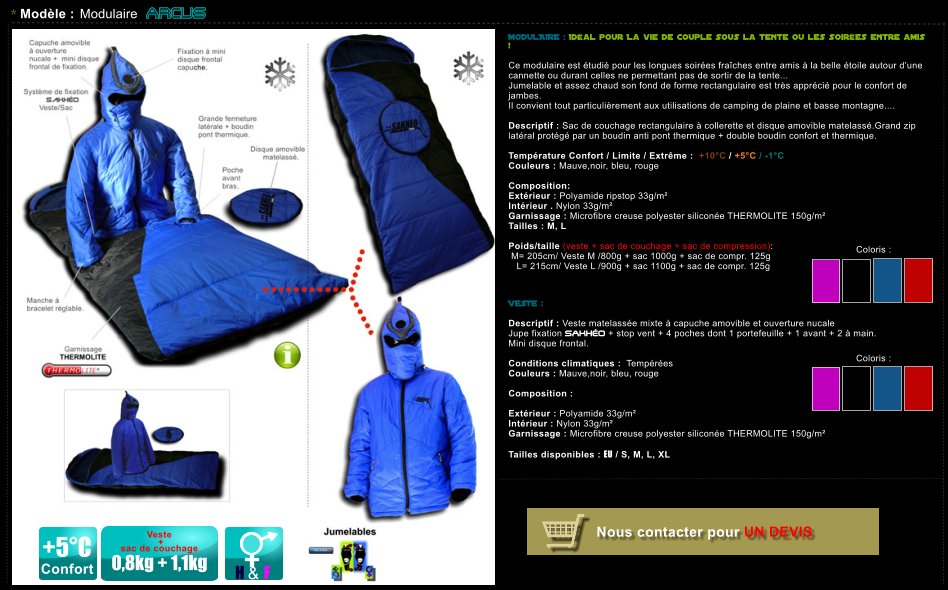 * Mod�le : Modulaire ARCUS   +5�C Confort Veste   +  sac de couchage  0,8kg + 1,1kg H & F Coloris :  MODULAIRE : Id�al pour La vie de couple sous la tente ou les soir�es entre amis !   Ce modulaire est �tudi� pour les longues soir�es fra�ches entre amis � la belle �toile autour d�une  cannette ou durant celles ne permettant pas de sortir de la tente... Jumelable et assez chaud son fond de forme rectangulaire est tr�s appr�ci� pour le confort de jambes.  Il convient tout particuli�rement aux utilisations de camping de plaine et basse montagne....  Descriptif : Sac de couchage rectangulaire � collerette et disque amovible matelass�.Grand zip lat�ral prot�g� par un boudin anti pont thermique + double boudin confort et thermique.  Temp�rature Confort / Limite / Extr�me :  +10�C / +5�C / -1�C Couleurs : Mauve,noir, bleu, rouge  Composition:    Ext�rieur : Polyamide ripstop 33g/m� Int�rieur . Nylon 33g/m� Garnissage : Microfibre creuse polyester silicon�e THERMOLITE 150g/m� Tailles : M, L  Poids/taille (veste + sac de couchage + sac de compression):  M= 205cm/ Veste M /800g + sac 1000g + sac de compr. 125g    L= 215cm/ Veste L /900g + sac 1100g + sac de compr. 125g    VESTE :  Descriptif : Veste matelass�e mixte � capuche amovible et ouverture nucale Jupe fixation SAKH�O + stop vent + 4 poches dont 1 portefeuille + 1 avant + 2 � main. Mini disque frontal.  Conditions climatiques :  Temp�r�es Couleurs : Mauve,noir, bleu, rouge  Composition :  Ext�rieur : Polyamide 33g/m� Int�rieur : Nylon 33g/m�  Garnissage : Microfibre creuse polyester silicon�e THERMOLITE 150g/m�  Tailles disponibles : EU / S, M, L, XL     Nous contacter pour UN DEVIS Coloris :