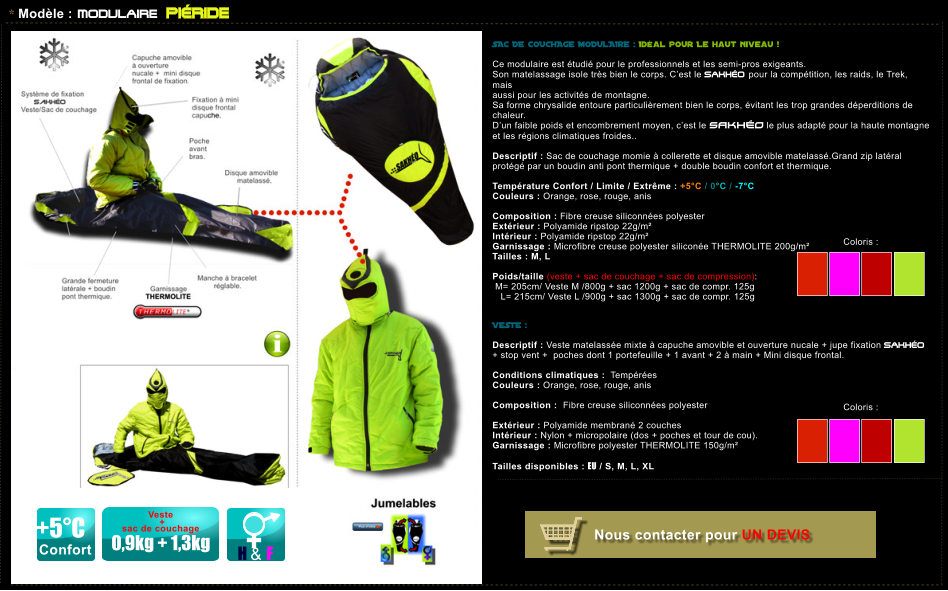Coloris :  Coloris :  * Mod�le : MODULAIRE PI�RIDE SAC DE COUCHAGE MODULAIRE : Id�al pour Le haut niveau !   Ce modulaire est �tudi� pour le professionnels et les semi-pros exigeants. Son matelassage isole tr�s bien le corps. C�est le SAKH�O pour la comp�tition, les raids, le Trek, mais  aussi pour les activit�s de montagne. Sa forme chrysalide entoure particuli�rement bien le corps, �vitant les trop grandes d�perditions de chaleur.  D�un faible poids et encombrement moyen, c�est le SAKH�O le plus adapt� pour la haute montagne et les r�gions climatiques froides..  Descriptif : Sac de couchage momie � collerette et disque amovible matelass�.Grand zip lat�ral prot�g� par un boudin anti pont thermique + double boudin confort et thermique.  Temp�rature Confort / Limite / Extr�me : +5�C / 0�C / -7�C Couleurs : Orange, rose, rouge, anis  Composition : Fibre creuse siliconn�es polyester    Ext�rieur : Polyamide ripstop 22g/m� Int�rieur : Polyamide ripstop 22g/m� Garnissage : Microfibre creuse polyester silicon�e THERMOLITE 200g/m� Tailles : M, L  Poids/taille (veste + sac de couchage + sac de compression):  M= 205cm/ Veste M /800g + sac 1200g + sac de compr. 125g      L= 215cm/ Veste L /900g + sac 1300g + sac de compr. 125g   VESTE :  Descriptif : Veste matelass�e mixte � capuche amovible et ouverture nucale + jupe fixation SAKH�O + stop vent +  poches dont 1 portefeuille + 1 avant + 2 � main + Mini disque frontal.  Conditions climatiques :  Temp�r�es  Couleurs : Orange, rose, rouge, anis  Composition :  Fibre creuse siliconn�es polyester     Ext�rieur : Polyamide membran� 2 couches  Int�rieur : Nylon + micropolaire (dos + poches et tour de cou). Garnissage : Microfibre polyester THERMOLITE 150g/m�  Tailles disponibles : EU / S, M, L, XL H & F Veste   +  sac de couchage  0,9kg + 1,3kg +5�C Confort Nous contacter pour UN DEVIS