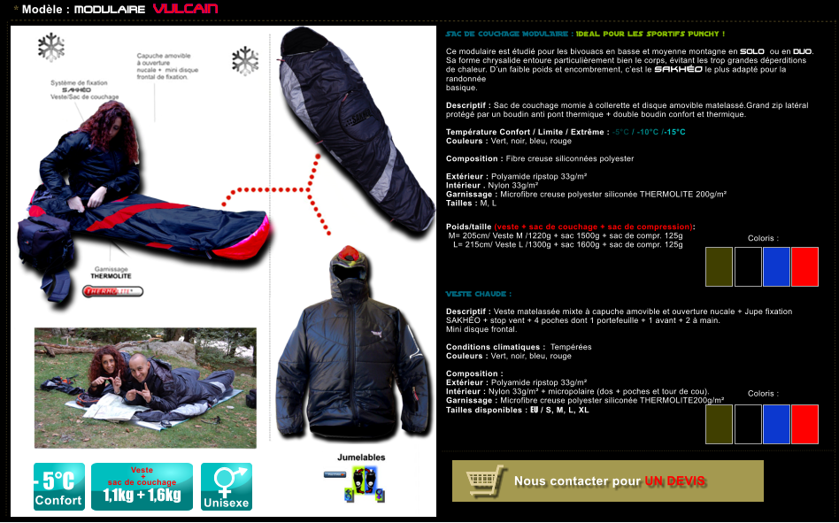 * Mod�le : MODULAIRE VULCAIN SAC DE COUCHAGE MODULAIRE : Id�al pour les sportifs Punchy !  Ce modulaire est �tudi� pour les bivouacs en basse et moyenne montagne en SOLO ou en DUO. Sa forme chrysalide entoure particuli�rement bien le corps, �vitant les trop grandes d�perditions de chaleur. D�un faible poids et encombrement, c�est le SAKH�O le plus adapt� pour la randonn�e  basique.  Descriptif : Sac de couchage momie � collerette et disque amovible matelass�.Grand zip lat�ral prot�g� par un boudin anti pont thermique + double boudin confort et thermique.  Temp�rature Confort / Limite / Extr�me : -5�C / -10�C /-15�C Couleurs : Vert, noir, bleu, rouge  Composition : Fibre creuse siliconn�es polyester       Ext�rieur : Polyamide ripstop 33g/m� Int�rieur . Nylon 33g/m� Garnissage : Microfibre creuse polyester silicon�e THERMOLITE 200g/m� Tailles : M, L   Poids/taille (veste + sac de couchage + sac de compression):  M= 205cm/ Veste M /1220g + sac 1500g + sac de compr. 125g      L= 215cm/ Veste L /1300g + sac 1600g + sac de compr. 125g      VESTE chaude :  Descriptif : Veste matelass�e mixte � capuche amovible et ouverture nucale + Jupe fixation SAKH�O + stop vent + 4 poches dont 1 portefeuille + 1 avant + 2 � main. Mini disque frontal.  Conditions climatiques :  Temp�r�es Couleurs : Vert, noir, bleu, rouge  Composition :   Ext�rieur : Polyamide ripstop 33g/m� Int�rieur : Nylon 33g/m� + micropolaire (dos + poches et tour de cou). Garnissage : Microfibre creuse polyester silicon�e THERMOLITE200g/m� Tailles disponibles : EU / S, M, L, XL           Coloris :  Coloris :  - 5�C Confort Unisexe Veste   +  sac de couchage  1,1kg + 1,6kg Nous contacter pour UN DEVIS