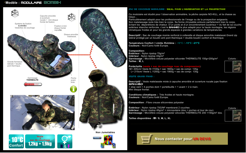 Nous contacter pour UN DEVIS SAC DE COUCHAGE MODULAIRE : Id�al pour L�observation et la prospection!   Ce modulaire est �tudi� pour l�observation animali�re, la p�che carpiste NO-KILL, et la chasse au tr�sor... Particuli�rement adapt� pour les professionnels de l�image ou de la prospection exigeants. Son matelassage isole tr�s bien le corps. Sa forme chrysalide entoure parfaitement bien le corps, �vitant les  d�perditions de chaleur. D�un poids et d�un encombrement suo�rieur + du fait de sa couche ext�rieur �tanche renforc�e, c�est le SAKH�O le plus adapt� pour la haute montagne, les r�gions climatiques froides et pour les grands espaces � grandes variations de temp�ratures.   Descriptif : Sac de couchage momie renforc� � collerette et disque amovible matelass�.Grand zip  lat�ral prot�g� par un boudin anti pont thermique + double boudin confort et thermique.  Temp�rature Confort / Limite /Extr�me : -10�C / -15�C /-21�C Couleurs : Noir/Camo for�t Europe.  Composition:     Ext�rieur : Nylon ripstop 70g/m� Int�rieur . Nylon ripstop 45g/m� Garnissage : Microfibre creuse polyester silicon�e THERMOLITE 150g+200g/m� Tailles : M, L  Poids/taille (veste + sac de couchage +sac de compression):  M= 205cm/ Veste M /1100g + sac 1800g + sac de compr. 135g    L= 215cm/ Veste L /1200g + sac 1900g + sac de compr. 135g  VESTE grand froid :  Descriptif : Veste matelass�e mixte � capuche amovible et ouverture nucale jupe fixation SAKH�O  + stop vent + 4 poches dont 1 portefeuille + 1 avant + 2 � main. Mini disque frontal.  Conditions climatiques :  Tr�s froides et haute montagne. Couleurs : Noir/Camo for�t Europe.  Composition : Fibre creuse siliconn�es polyester    Ext�rieur : Nylon ripstop 70G/M� membran� 2 couches  Int�rieur : Nylon ripstop 45g/m� + micropolaire (dos + poches et tour de cou). Garnissage : Microfibre creuse polyester silicon�e THERMOLITE 200 +150g/m� dos.  Tailles disponibles : EU / S, M, L, XL Coloris :  *Mod�le : MODULAIRE BOMBIX Coloris :  H & F Veste   +  sac de couchage   1,2kg + 1,9kg - 10�C Confort