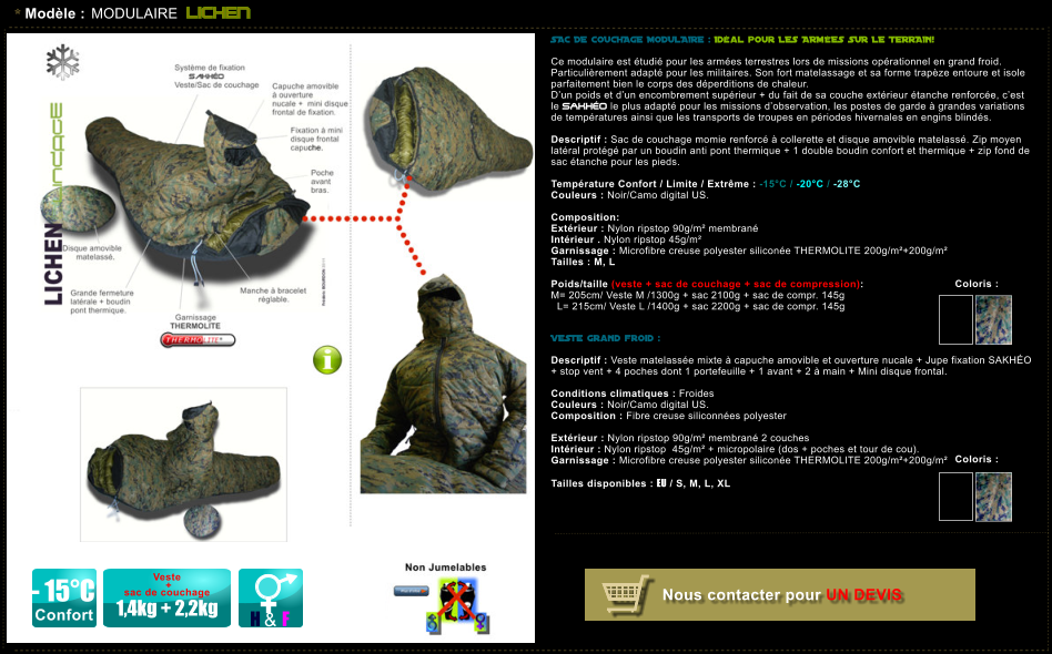 * Mod�le : MODULAIRE LICHEN - 15�C Confort H & F Veste   +  sac de couchage  1,4kg + 2,2kg SAC DE COUCHAGE MODULAIRE : Id�al pour LES ARM�ES SUR LE TERRAIN!   Ce modulaire est �tudi� pour les arm�es terrestres lors de missions op�rationnel en grand froid. Particuli�rement adapt� pour les militaires. Son fort matelassage et sa forme trap�ze entoure et isole parfaitement bien le corps des d�perditions de chaleur.  D�un poids et d�un encombrement sup�rieur + du fait de sa couche ext�rieur �tanche renforc�e, c�est le SAKH�O le plus adapt� pour les missions d�observation, les postes de garde � grandes variations de temp�ratures ainsi que les transports de troupes en p�riodes hivernales en engins blind�s.  Descriptif : Sac de couchage momie renforc� � collerette et disque amovible matelass�. Zip moyen lat�ral prot�g� par un boudin anti pont thermique + 1 double boudin confort et thermique + zip fond de sac �tanche pour les pieds.  Temp�rature Confort / Limite / Extr�me : -15�C / -20�C / -28�C Couleurs : Noir/Camo digital US.  Composition:    Ext�rieur : Nylon ripstop 90g/m� membran� Int�rieur . Nylon ripstop 45g/m� Garnissage : Microfibre creuse polyester silicon�e THERMOLITE 200g/m�+200g/m� Tailles : M, L  Poids/taille (veste + sac de couchage + sac de compression):  M= 205cm/ Veste M /1300g + sac 2100g + sac de compr. 145g   L= 215cm/ Veste L /1400g + sac 2200g + sac de compr. 145g    VESTE grand froid :  Descriptif : Veste matelass�e mixte � capuche amovible et ouverture nucale + Jupe fixation SAKH�O  + stop vent + 4 poches dont 1 portefeuille + 1 avant + 2 � main + Mini disque frontal.  Conditions climatiques : Froides Couleurs : Noir/Camo digital US. Composition : Fibre creuse siliconn�es polyester    Ext�rieur : Nylon ripstop 90g/m� membran� 2 couches  Int�rieur : Nylon ripstop  45g/m� + micropolaire (dos + poches et tour de cou). Garnissage : Microfibre creuse polyester silicon�e THERMOLITE 200g/m�+200g/m�  Tailles disponibles : EU / S, M, L, XL  Coloris :  Coloris :  Nous contacter pour UN DEVIS