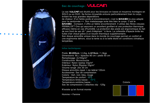 Le sac VULCAIN est �tudi� pour les bivouacs en basse et moyenne montagne en SOLO ou en DUO. Sa forme chrysalide entoure particuli�rement bien le corps, �vitant les trop grandes d�perditions  de chaleur. D�un faible poids et encombrement, c�est le SAKH�O le plus adapt� pour la randonn�e ++. Son matelassage isole tr�s bien le corps. C�est le SAKH�O . Compact, il offre un faible encombrement. Il utilise des fibres creuses PRIMALOFT One qui assurent un excellent gonflant et une protection thermique efficace m�me en cas d'humidit�. La protection des pieds est ergonomique du fait de son fond de sac dit � pied d��l�phant � � l�vre. La collerette d'�paule �vite les fuites d'air chaud gr�ce � un boudin thermique suppl�mentaire. Son disque amovible unique dans le monde du couchage permet un confort et une ergonomie dehors, sous la tente ou � la belle �toile en conditions climatique temp�r�es.  ------------------------------------------------------------------------------------------- Infos techniques:  Poids: M=205cm / 2,2kg, L=215cm / 1,3kgs Dimensions: M,L / �paules 80 cm / pieds 50 cm Remplissage: 2x150g/m�  Construction: Monocouche Int�rieur: Nylon ripstop 33g/m� Ext�rieur: Nylon Ripstop 33g/m� Volume rang�: 20x 30 cm Disque amovible zipp� + zip lat�ral 120cm Accessoires: Sac de compression Coloris : Vert, noir, bleu, rouge Temp�rature de confort : -5�C Temp�rature limite basse : -10�C Temp�rature extr�me basse : -17�C Sac de compression 3 attaches clip : 125g  N�existe qu�en format momie   Homme + Femme    Sac de couchage : VULCAIN  Coloris :   . . . . . . . .