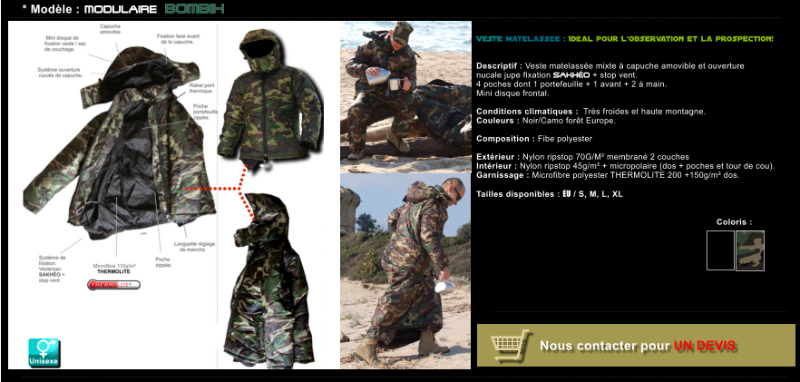 Coloris :   Nous contacter pour UN DEVIS * Mod�le : MODULAIRE BOMBIx VESTE matelass�e : Id�al pour L�observation et la prospection!    Descriptif : Veste matelass�e mixte � capuche amovible et ouverture nucale jupe fixation SAKH�O + stop vent. 4 poches dont 1 portefeuille + 1 avant + 2 � main. Mini disque frontal.  Conditions climatiques :  Tr�s froides et haute montagne. Couleurs : Noir/Camo for�t Europe.  Composition : Fibe polyester  Ext�rieur : Nylon ripstop 70G/M� membran� 2 couches  Int�rieur : Nylon ripstop 45g/m� + micropolaire (dos + poches et tour de cou). Garnissage : Microfibre polyester THERMOLITE 200 +150g/m� dos.  Tailles disponibles : EU / S, M, L, XL