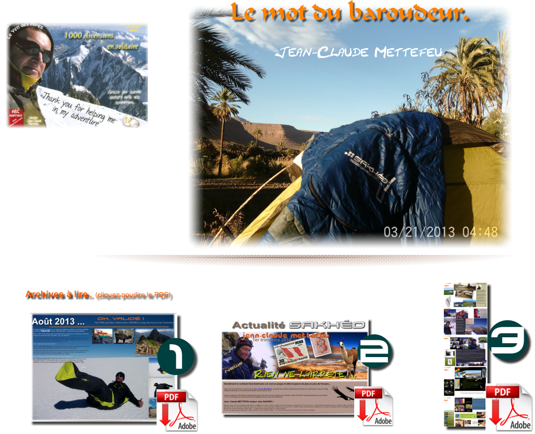 Archives � lire.. (cliquez pourlire le PDF) 3 2 1 Bonjour � tous ceux qui me suivent dans mon tour du monde,  Je mets maintenant le cap pour l'Angleterre, l'�cosse et l�Irlande depuis mon d�part du Maroc en d�cembre dernier ,...  Je suis toujours accompagn� de mon SAKH�O.  la suite sera vers le massif des Carpates au travers de 8 nouveaux pays!...  L'hiver prochain se fera je pense de nouveau en Afrique !...   Parti seul en d�cembre 2013 pour le continent nord africain, au Maroc ou j�ai r�alis� une boucle en utilisant tous les moyens de transports, j'en suis d�j� � 17 pays. Merci � tous ceux qui me soutiennent et � ceux qui peuvent m'aider � poursuivre cette aventure dans laquelle je commence a gravir les sommets les plus �lev�s de chaque pays!...  Je suis joignable en tous temps au 0687935927 et par courriel sur : mettefeu@gmail.com  Je compte publier mon livre et donner des conf�ren-ces � mon retour ...            Le mot du baroudeur.  Jean-Claude Mettefeu
